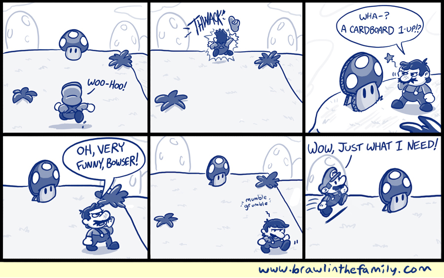 This cardboard 1UP was originally a promotional standee at GameStop. It was attached to a cardboard display for Super Mario 3D Land, but it got tired of kids' grimy hands continuously touching it and replicating iconic Mario sound effects with their mouths. So one night, desperate to change its stationary life, it slid through a crack in the foundation and made its escape. Craving fresh air and bluer skies, the cardboard 1UP tumbled along the wind until it reached the edge of a dusty old road. From there, it hitchhiked with a number of interesting characters--many of whom could fill books with their incredible, sordid pasts--and eventually reached the spot where it rests in this comic. After Bowser was unfairly blamed for the 1UP's relocation, Mario went on to defeat the Koopa King once again, while the cardboard 1UP shed a guilty tear for Bowser's unjust punishment. As it turns out, Paper Mario nabbed the 1UP, thinking it was an Ultra Shroom, and like most RPG full-heal items, it sat in the hero's bag, never to be used. I mean, c'mon, what if you need it for later? So that's where the cardboard 1UP spent a great deal of time, crammed next to a Sleepy Sheep and something called a Couple's Cake. For years, the 1UP was content with its current situation, happy to play solitaire and the occasional game of backgammon with the Sleepy Sheep. But everything changed on that day. Amidst a stirring, fateful battle, Paper Mario was at the end of his rope. Bruised and battered, he remembered that fabled Ultra Shroom from so long ago. This was it. This was the time. This was the moment he'd been waiting for for so long! He reached down into his satchel, past a crusty Dried Shroom and a number of marginally-useful badges, and felt a warm, familiar presence. At this moment, the cardboard 1UP awoke with a glimmer of hope. This was it. This was the time. This was the moment it'd been waiting for--a chance to finally make its mark in history! It would save Paper Mario in the eleventh hour, and as a result, the world! The 1UP swelled with pride and readied itself for its true purpose. Paper Mario lifted it high and--ready to recieve his second wind--crammed it into his mouth! Nothing happened since it was made of cardboard. Cardboard is useless.